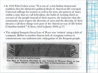 • In 1952 Felix Cohen wrote: "It is out of a rich Indian democratic
tradition that the distinctive political ideals of American life emerged.
Universal suffrage for women as well as for men, the pattern of states
within a state that we call federalism, the habit of treating chiefs as
servants of the people instead of their masters, the insistence that the
community must respect the diversity of men and the diversity of their
dreams―all these things were part of the American way of life before
Columbus landed." (Cohen, cited in James 2010, p.17)

!

• The original Iroquois Great Law of Peace was ‘written’ using a belt of
wampum. Bellow is another famous belt of wampum written to
commemorate our undemocratic subjugation of the Iroquois people.

 