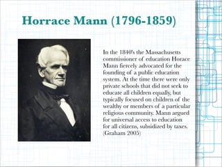 Horrace Mann (1796-1859)
!
!
In the 1840's the Massachusetts
commissioner of education Horace
Mann fiercely advocated for the
founding of a public education
system. At the time there were only
private schools that did not seek to
educate all children equally, but
typically focused on children of the
wealthy or members of a particular
religious community. Mann argued
for universal access to education
for all citizens, subsidized by taxes.
(Graham 2005)

 