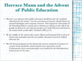 Horrace Mann and the Advent
of Public Education
!

• Horrace was adamant that public education should become the standard
education for the nation, “not the assortment of private schools driven by
assorted ideologies and economic interests. This argument echoed that of
the Founding Fathers, namely that a democracy relying on the will of the
people needed to be sure that the people were both informed and loyal or
the nation itself would suffer.”(Graham 2005, p.13)

!

• By the middle of the nineteenth century Mann had integrated his version of
democratic principles into the new public education system he helped
advocate for.

!

• He felt that participation in the democratic process required acceptance of
certain moral standards, which schools were expected to teach.
Unfortunately these moral principles were limited by the discriminatory
social norms of the time.

 