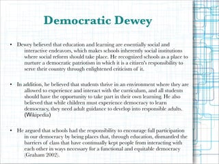 Democratic Dewey
!
• Dewey believed that education and learning are essentially social and
interactive endeavors, which makes schools inherently social institutions
where social reform should take place. He recognized schools as a place to
nurture a democratic patriotism in which it is a citizen's responsibility to
serve their country through enlightened criticism of it.

!
• In addition, he believed that students thrive in an environment where they are
allowed to experience and interact with the curriculum, and all students
should have the opportunity to take part in their own learning. He also
believed that while children must experience democracy to learn
democracy, they need adult guidance to develop into responsible adults.
(Wikipedia)

!
• He argued that schools had the responsibility to encourage full participation
in our democracy by being places that, through education, dismantled the
barriers of class that have continually kept people from interacting with
each other in ways necessary for a functional and equitable democracy
(Graham 2002).

 