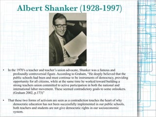 Albert Shanker (1928-1997)

•

•

!
!
!
!

In the 1970’s a teacher and teacher’s union advocate, Shanker was a famous and
profoundly controversial figure. According to Graham, “He deeply believed that the
public schools had been and must continue to be instruments of democracy, providing
opportunity for all citizens, while at the same time he worked toward building a
strong teachers union committed to active participation in both the national and
international labor movement. These seemed contradictory goals to some onlookers.
(Graham 2002, p.173)”

!

That these two forms of activism are seen as a contradiction touches the heart of why
democratic education has not been successfully implemented in our public schools,
both teachers and students are not give democratic rights in our socioeconomic
system.

 