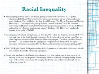 Racial Inequality
• Racial segregation was one of the major glaring undemocratic practices in US public
education. In1944, the Carnegie Corporation commissioned a team of researchers to
study this issue. They published An American Dilemma: The Negro Problem and Modern
Democracy. “They argued eloquently that the "American Creed" held the values of
democracy and fairness to all, but that racial segregation as practiced in the United States
violated the creed's most fundamental tenets.” (Graham 136) This report was largely
ignored in the noise of WWII.

!

• Desegregation of schools finally began on May 17, 1954 when the Supreme Court ruled, “We
conclude that in the field of public education the doctrine of ‘separate but equal’ has no
place. Separate educational facilities are inherently unequal. Therefore, we hold that the
plaintiffs . . . are by reason of the segregation complained of, deprived of the equal
protection of the laws guaranteed by the FourteenthAmendment.(Graham 2002, p.127)”

!

• The Civil Rights Act of 1964 permitted the federal government to cut federal funds to schools
that violated this act by remaining segregated.

!

• Democratic ideal embodied in desegregation was very slow to find its way into our schools.
Twenty years after the Supreme Court ruling Boston had to be desegregated by federal
court order. Today schools are still sharply divided by race and income, though not in
policy, but in practice.

 