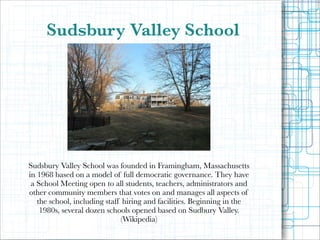 Sudsbury Valley School

Sudsbury Valley School was founded in Framingham, Massachusetts
in 1968 based on a model of full democratic governance. They have
a School Meeting open to all students, teachers, administrators and
other community members that votes on and manages all aspects of
the school, including staff hiring and facilities. Beginning in the
1980s, several dozen schools opened based on Sudbury Valley.
(Wikipedia)

!

 