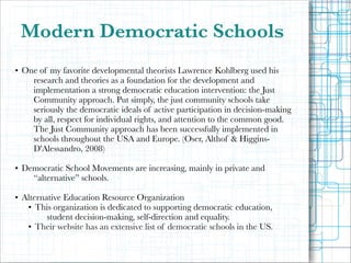 Modern Democratic Schools
!

• One of my favorite developmental theorists Lawrence Kohlberg used his
research and theories as a foundation for the development and
implementation a strong democratic education intervention: the Just
Community approach. Put simply, the just community schools take
seriously the democratic ideals of active participation in decision-making
by all, respect for individual rights, and attention to the common good.
The Just Community approach has been successfully implemented in
schools throughout the USA and Europe. (Oser, Althof & HigginsD'Alessandro, 2008)

!

• Democratic School Movements are increasing, mainly in private and
“alternative” schools.

!

• Alternative Education Resource Organization
• This organization is dedicated to supporting democratic education,
student decision-making, self-direction and equality.
• Their website has an extensive list of democratic schools in the US.

 
