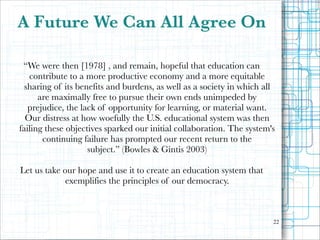 A Future We Can All Agree On
“We were then [1978] , and remain, hopeful that education can
contribute to a more productive economy and a more equitable
sharing of its benefits and burdens, as well as a society in which all
are maximally free to pursue their own ends unimpeded by
prejudice, the lack of opportunity for learning, or material want.
Our distress at how woefully the U.S. educational system was then
failing these objectives sparked our initial collaboration. The system's
continuing failure has prompted our recent return to the
subject.” (Bowles & Gintis 2003)

!

Let us take our hope and use it to create an education system that
exemplifies the principles of our democracy.

"22

 