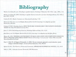 Bibliography
Bowles, S., & Gintis, H. (n.d.). Schooling in capitalist America. Sociology of Education, Vol. 75(No. 1 (Jan., 2002)), 1-18.

!

Bowles, S., & Gintis, H. (2003). Schooling in capitalist America twenty-ﬁve years later. Sociological Forum, Vol. 18(No.2,
June 2003), 343-348

!
Conley, D. (2011, March). Common core. Educational Leadership, 17-20
!

Democratic Education (n.d.). In Wikipedia. Retrieved Oct 20, 2013, from http://en.wikipedia.org/wiki/
Democratic_education

!

Graham, P. (2005). Schooling America; HOW THE PUBLIC SCHOOLS MEET THE NATION'S CHANGING
NEEDS. New York, NY: Oxford University Press.

!
James, A. (2010). Reclaiming deep democracy. Reclaiming Children and Youth, 19(3), 16-19.
!
John Dewey (n.d.). In Wikipedia. Retrieved Oct 20, 2013, from http://en.wikipedia.org/wiki/John_Dewey
!

Massey, M. (1999). THE ROLE AND NECESSITY OF EQUAL EDUCATION AND COMPETITIVE DEBATE IN
POST CAPITALIST/INDUSTRIAL SOCIETY. Retrieved from http://www.uvm.edu/~debate NFL/rostrumlib/
MasseyEqualEducNov99.pdf

!

Oser, F., Althof, W., & Higgins-D'Alessandro, A. (2008). The just community approach to moral education: system
change or individual change?. Journal of Moral Education, 37(3), 395-415.

!
Quinn, B. (2011). The School as a Democratic Community. APPLIED DEVELOPMENTAL SCIENCE, 15(2), 94-97
!
Wolk, S. (1998). A democratic classroom. Portsmouth, NH: Heinemann.
!
"23

 