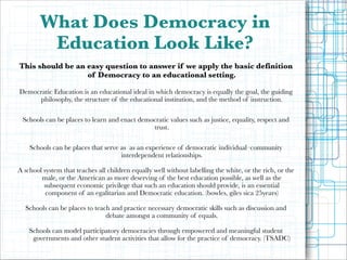 !
!

What Does Democracy in
Education Look Like?
This should be an easy question to answer if we apply the basic definition
of Democracy to an educational setting.

!

!
!
!

Democratic Education is an educational ideal in which democracy is equally the goal, the guiding
philosophy, the structure of the educational institution, and the method of instruction.
Schools can be places to learn and enact democratic values such as justice, equality, respect and
trust.
Schools can be places that serve as as an experience of democratic individual–community
interdependent relationships.

A school system that teaches all children equally well without labelling the white, or the rich, or the
male, or the American as more deserving of the best education possible, as well as the
subsequent economic privilege that such an education should provide, is an essential
component of an egalitarian and Democratic education. (bowles, giles sica 25years)

!
!
!
!

Schools can be places to teach and practice necessary democratic skills such as discussion and
debate amongst a community of equals.
Schools can model participatory democracies through empowered and meaningful student
governments and other student activities that allow for the practice of democracy. (TSADC)

 