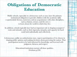 Obligations of Democratic
Education
Public schools, especially in a democracy such as ours, have the primary
institutional obligation to provide children with the academic skills
―particularly literacy, numeracy, and an acquaintance with other disciplines,
such as history, science, and the arts―
to learn about the world in which they live.

!

In addition, schools typically have had an important role in shaping youngsters'
traits and attitudes, such as their ingenuity, integrity, and capacity for hard
work both individually and collectively. 

!

A democracy, unlike an authoritarian state, expects participation of its citizens in
shaping public opinion and making decisions about governing the nation. That
participation needs to be both informed by knowledge and leavened with
judgment, fairness, and respect.

!

Educational institutions nurture all those qualities.
(Graham p.250)

 