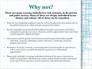 Why not?
There are many reasons, both diverse and systemic, in the private
and pubic sectors. Many of these are deeply imbedded in our
history and culture. All of them can be remedied.
•
•

•

•

•

!

From the very beginning employers and the well-to-do played the preeminent role in
the political process by which schools emerged and evolved.

!

Income inequality has persisted and steadily increased in our country, and with it
inequality has grown in access to education and the opportunities that come from
a good education. (Bowles & Gintis)

!

Government and the private sectors have invested comparatively little in public
education, research, technology, teacher education, community education
projects and schools.

!

Persistence of social, economic, racial and gender based inequality in education as
well as our society as a whole has limited equal access to educational
opportunities.

!

Democratic principles encourage individual criticism of the power structures in
which we participate. Administrators, policy makers, business leaders and others
at the top of those structures actively avoid any such educated criticisms.

 
