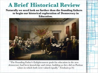 A Brief Historical Review
Naturally we need look no further than the founding fathers
to begin our historical exploration of Democracy in
Education.

!
!
!
!
!
!
!
!

!
!
!
!
!
!
!

“The Founding Father's Enlightenment goals for education in the new
democracy had been knowledge and virtue, building as they did on Puritan
values in which both were valued equally.” (Graham p.16)

!

 