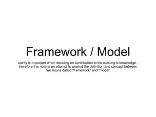 Framework / Model
clarity is Important when deciding on contribution to the existing is knowledge ,
therefore this note is an attempt to unwind the definition and concept between
two nouns called “framework” and “model”
 