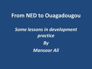 From NED to Ouagadougou

 Some lessons in development
           practice
              By
         Mansoor Ali
 