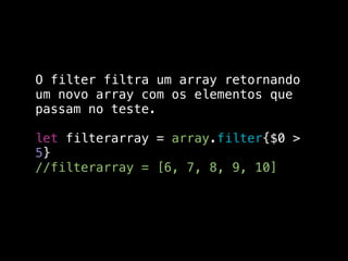 O filter filtra um array retornando
um novo array com os elementos que
passam no teste.
let filterarray = array.filter{$0 >
5}
//filterarray = [6, 7, 8, 9, 10]
 