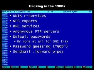 Hacking in the 1980s


   UNIX r-services
   NFS exports
   RPC services
   Anonymous FTP servers
   Default passwords
     Or none at all for SGI Irix
 Password guessing (“GOD”)
 Sendmail .forward pipes
 