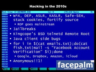 Hacking in the 2010s

 W^X, DEP, ASLR, KASLR, Safe-SEH,
  stack cookies, fortify source
     ROP goes mainstream
   Jailbreaks
   Kingcope’s BSD telnetd Remote Root
   Java client side bugs
   for i in $(cat emails.txt);do(cat
    fish.txt|mail –s “Facebook Account
    Verification” $i);done
     Google, Dropbox, Amazon, iCloud
 Anonymous!!1!
 