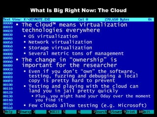 What Is Big Right Now: The Cloud

 The Cloud™ means Virtualization
  technologies everywhere
     OS virtualization
     Network virtualization
     Storage virtualization
     Several metric tons of management
 The change in “ownership” is
  important for the researcher
   Even if you don’t “own” the software,
    testing, fuzzing and debugging a local
    copy is pretty hard to prevent
   Testing and playing with the cloud can
    land you in jail pretty quickly
        Plus, you might hand your 0day over the moment
         you find it
   Few clouds allow testing (e.g. Microsoft)
 