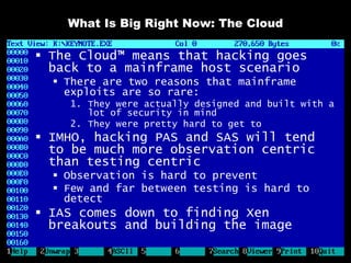 What Is Big Right Now: The Cloud

 The Cloud™ means that hacking goes
  back to a mainframe host scenario
   There are two reasons that mainframe
    exploits are so rare:
    1. They were actually designed and built with a
       lot of security in mind
    2. They were pretty hard to get to
 IMHO, hacking PAS and SAS will tend
  to be much more observation centric
  than testing centric
   Observation is hard to prevent
   Few and far between testing is hard to
    detect
 IAS comes down to finding Xen
  breakouts and building the image
 