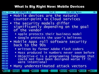 What Is Big Right Now: Mobile Devices

 Mobile devices are the natural
  counter-point to Cloud services
 The security models differ
  significantly depending on the goal
  of the vendor
   Apple protects their business model
   Google protects the user’s believes
 Mobile Apps roll software security
  back to the 90s
   Written by former Adobe Flash coders
   Mass produced in numbers never seen before
   Objective-C is a programming language that
    could not have been designed worse if it
    were intentional
 Many underestimated attack vectors
 