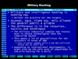 Military Hacking

 Military and intelligence hacking is
  nothing new
   Neither the practice nor the targets
 Stuxnet, Gaus, Flame etc. only allowed
  the general public a glimpse
 The difference is in the resources,
  tactics and techniques
   The military industrial complex now invests
    more in attack technologies than the
    cybercrime market
   This opens a lot of possibilities for the
    attackers in terms of R&D
      Case in point: Nobody pulls a new MD5 collision
       attack out of their ass
   Depending on international developments, it
    might also be the only area of unpunished in-
    the-wild hacking for a while
 