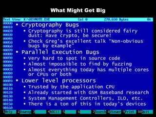 What Might Get Big

 Cryptography Bugs
   Cryptography is still considered fairy
    dust: Have crypto, be secure!
   Check Greg’s excellent talk “Non-obvious
    bugs by example”
 Parallel Execution Bugs
   Very hard to spot in source code
   Almost impossible to find by fuzzing
   Almost everything today has multiple cores
    or CPUs or both
 Lower level processors
     Trusted by the application CPU
     Already started with GSM Baseband research
     System Management Controllers, ILO, etc.
     There is a ton of this in today’s devices
 