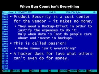 When Bug Count Isn’t Everything


 Product Security is a cost center
  for the vendor – it makes no money
   They need a Backup-Effect in order to
    justify the expenses to do it:
    Only when data is lost do people care
    about and invest in backups.
 This is called passion!
   Maybe money isn’t everything?
 A hacker does for love what others
  can’t even do for money.
 