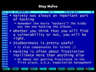 Stay NaÏve

 Naivety was always an important part
  of hacking
   Remember the movie “Hackers”? The kiddy
    was the one hacking the Gibson.
 Whether you think that you will find
  a vulnerability or not, you will be
  right.
 Stubbornness is pretty useful
   It also compensates for talent ;)
 Hacking is often about frustration
  resilience more than anything else
   Or about not getting frustrated in the
    first place, a.k.a. expectation management
 