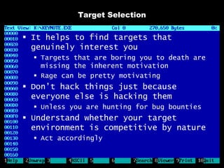 Target Selection


 It helps to find targets that
  genuinely interest you
   Targets that are boring you to death are
    missing the inherent motivation
   Rage can be pretty motivating
 Don’t hack things just because
  everyone else is hacking them
   Unless you are hunting for bug bounties
 Understand whether your target
  environment is competitive by nature
   Act accordingly
 