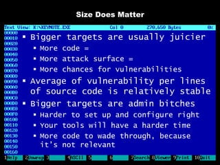 Size Does Matter


 Bigger targets are usually juicier
   More code =
   More attack surface =
   More chances for vulnerabilities
 Average of vulnerability per lines
  of source code is relatively stable
 Bigger targets are admin bitches
   Harder to set up and configure right
   Your tools will have a harder time
   More code to wade through, because
    it’s not relevant
 