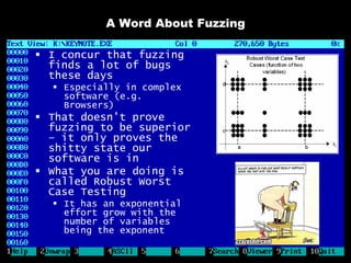 A Word About Fuzzing

 I concur that fuzzing
  finds a lot of bugs
  these days
   Especially in complex
    software (e.g.
    Browsers)
 That doesn’t prove
  fuzzing to be superior
  – it only proves the
  shitty state our
  software is in
 What you are doing is
  called Robust Worst
  Case Testing
   It has an exponential
    effort grow with the
    number of variables
    being the exponent
 