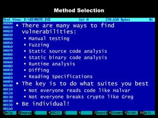 Method Selection

 There are many ways to find
  vulnerabilities:
     Manual testing
     Fuzzing
     Static source code analysis
     Static binary code analysis
     Runtime analysis
     Diffing
     Reading Specifications
 The key is to do what suites you best
   Not everyone reads code like Halvar
   Not everyone breaks crypto like Greg
 Be individual!
 