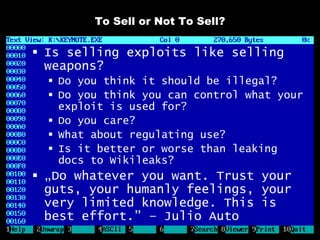 To Sell or Not To Sell?

 Is selling exploits like selling
  weapons?
   Do you think it should be illegal?
   Do you think you can control what your
    exploit is used for?
   Do you care?
   What about regulating use?
   Is it better or worse than leaking
    docs to Wikileaks?
 „Do whatever you want. Trust your
  guts, your humanly feelings, your
  very limited knowledge. This is
  best effort.” – Julio Auto
 