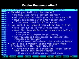 Vendor Communication?

 Should you talk to the vendor?
     Do they even have a contact address?
     Did you consider their previous track record?
     Maybe ask someone with prior experience?
     If in doubt, hand it off to a CERT.
 How much time should you allow for a fix?
   RFPolicy 2.0 calls for 2 weeks warning
   Most fix times declared by vendors are bullshit
        Some are not
        Use your best judgment and gut feeling
   Can you accept being beaten by someone else
    releasing before you?
        If the vendor half-releases, that’s going to happen
 Don’t let a vendor scare you away from
  disclosure with legal threats
   I have not heard of a successful legal action
    that didn’t have another aspect
        If you violated NDAs, you are fucked anyway
 