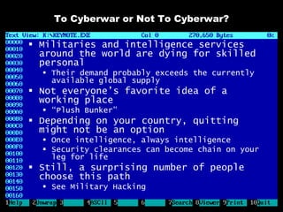 To Cyberwar or Not To Cyberwar?

 Militaries and intelligence services
  around the world are dying for skilled
  personal
   Their demand probably exceeds the currently
    available global supply
 Not everyone’s favorite idea of a
  working place
   “Plush Bunker”
 Depending on your country, quitting
  might not be an option
   Once intelligence, always intelligence
   Security clearances can become chain on your
    leg for life
 Still, a surprising number of people
  choose this path
   See Military Hacking
 