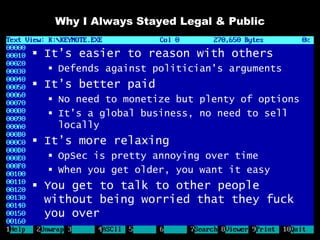 Why I Always Stayed Legal & Public


 It’s easier to reason with others
   Defends against politician's arguments
 It’s better paid
   No need to monetize but plenty of options
   It’s a global business, no need to sell
    locally
 It’s more relaxing
   OpSec is pretty annoying over time
   When you get older, you want it easy
 You get to talk to other people
  without being worried that they fuck
  you over
 