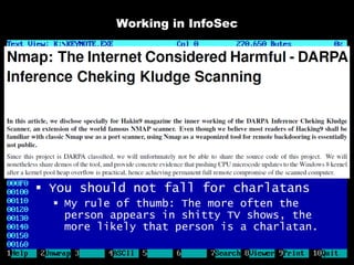 Working in InfoSec

 Working in InfoSec is often said to
  suck monkey balls
   I call bullshit
 In a professional environment, the
  rules change a little
   Be fair and professional
   Don’t let anyone use you
   Don’t fool yourself into submission
     “The job sucks but the team is so nice!”
 You should not fall for charlatans
   My rule of thumb: The more often the
    person appears in shitty TV shows, the
    more likely that person is a charlatan.
 