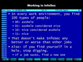 Working in InfoSec


 In every work environment, you find
  100 types of people:
     00:   asshole
     01:   asshole considered nice
     10:   nice considered asshole
     11:   nice
 That doesn’t make InfoSec any
  better or worse than other jobs
 Also: If you find yourself in a
  hole, stop digging.
   If a job sucks, find a new one
 