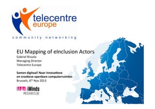  
EU	
  Mapping	
  of	
  eInclusion	
  Actors	
  
Gabriel	
  Rissola	
  
Managing	
  Director	
  
Telecentre	
  Europe	
  
	
  
Samen	
  digitaal!	
  Naar	
  innova1eve	
  	
  
en	
  crea1eve	
  openbare	
  computerruimtes	
  
Brussels,	
  6th	
  Nov	
  2013	
  

 