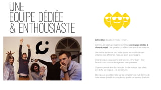 une
équipe dédiée
& enthousiaste
Citron Bien travaille en mode « projet ».
 
Comme une start-up, l’agence constitue une équipe dédiée à
chaque projet. Une garantie pour Bien faire grandir les marques.
 
Une même équipe ne peut traiter toutes les problématiques
créatives des différentes marques qu’on accompagne. 
 
C’est pourquoi, nous avons opté pour le « One Team - One
Project » bien connus des agences new-yorkaises. 
 
L’agence permet ainsi de s’adapter à votre marque, ses idées,
son ADN, son équipe… et son Univers.
Elle s’appuie pour Bien faire sur les compétences multi-formes de
notre réseau (créatifs et consultants) qualifié par secteur d’activité.
 
