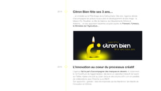2014 Citron Bien fête ses 3 ans…
…et s’installe sur le Pôle Image de la Cartoucherie. Dès lors, l’agence décide
d’accompagner les acteurs locaux dans le développement de leur image : la
Maison Pic, Rovaltain, la Ville de Valence, les Départements Drôme et
Ardèche… en leur apportant l’expertise acquise auprès de France4, l’Unesco,
le Ministère de l’Agriculture…
2015 L’innovation au coeur du processus créatif
L’agence fait le pari d’accompagner des marques en devenir, et notamment
le 1er FoodTruck de l’agglomération, elle lance un calendrier interactif de l’avent
sur Twitter, réalise une pub au Liban, lance le site adopteunfilm.com en parallèle
de collaborations avec Porsche ou la SNCF.
Son approche « globale » sera récompensée par les Mardinnov’ (les Mardis de
l’innovation en Drôme).
 