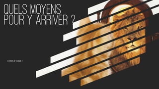 Quels moyens
pour y arriver ?
c’est à vous !
 