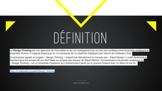 DÉFINITION
www.citronbien.com
Le Design Thinking est une approche de l'innovation et de son management qui se veut une synthèse entre la pensée analytique et
la pensée intuitive. Il s'appuie beaucoup sur un processus de co-créativité impliquant des retours de l'utilisateur ﬁnal.
Ce processus appelé en anglais « Design Thinking » (traduit trop littéralement en français par « Esprit Design ») a été développé à
Stanford dans les années 80 par Rolf Faste sur la base des travaux de Robert McKim. Contrairement à la pensée analytique, le
« Design Thinking » est un ensemble d’espaces qui s’entrecroisent plutôt qu’un process linéaire avec un début et une ﬁn.
https://fr.wikipedia.org/wiki/Design_thinking
 