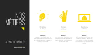  
NOS
métierS
Mission :
créer et raconter l’identité de votre
marque pour qu’elle interpelle vos
clients, améliore votre business et
touche votre cible
Design
Mission :
affirmer votre notoriété avec des
contenus créatifs et développer
votre visibilité en créant des sujets
de conversation qui racontent votre
histoire
Contenu
de Marque
Mission :
imaginer et identifier la vision de
votre marque sur son marché pour
la rendre attrayante et engageante
auprès de vos clients
Stratégie
de Marque
www.citronbien.com
de Marque
Agence de marques
 