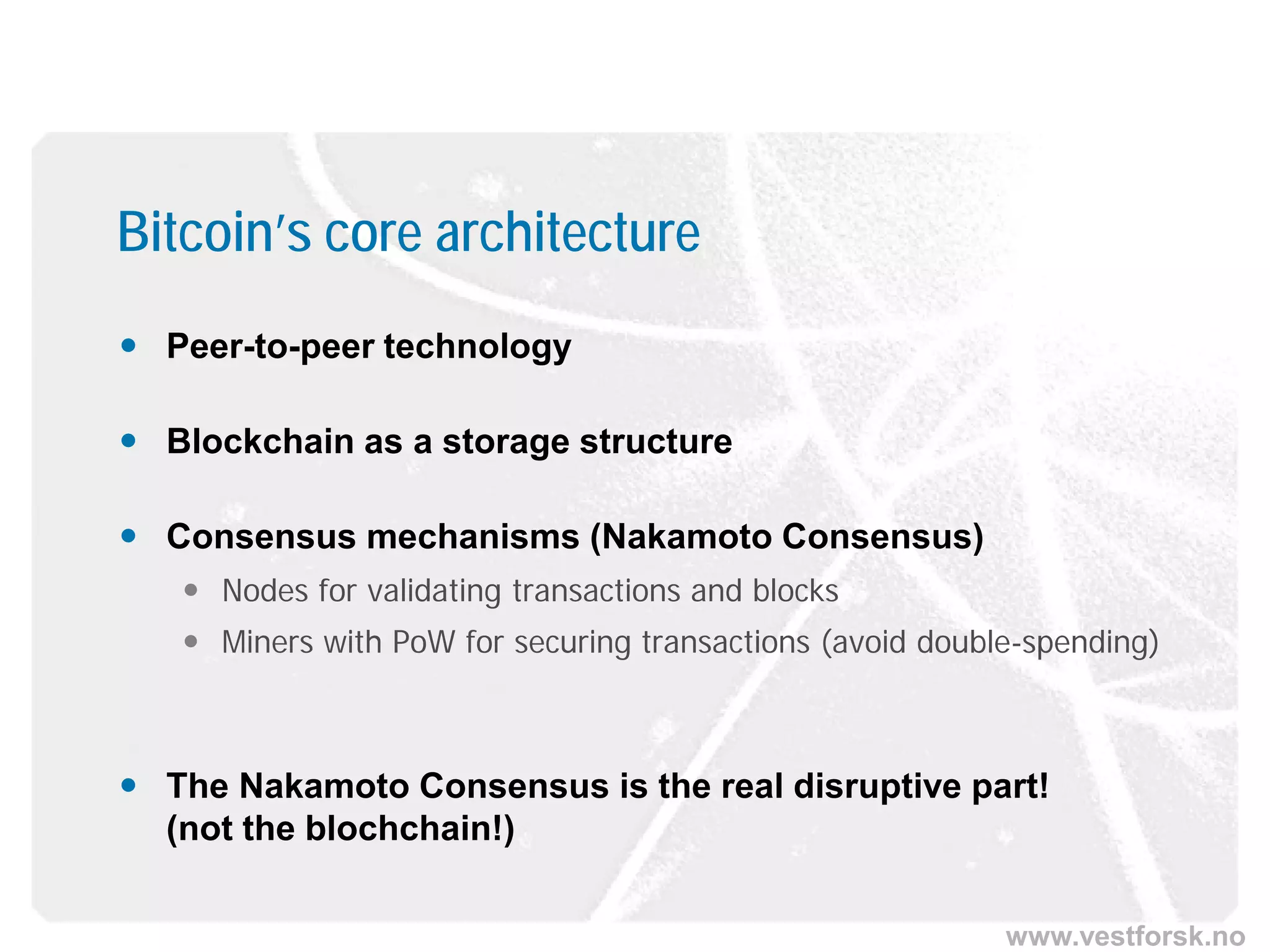www.vestforsk.no
Bitcoin’s core architecture
 Peer-to-peer technology
 Blockchain as a storage structure
 Consensus mechanisms (Nakamoto Consensus)
 Nodes for validating transactions and blocks
 Miners with PoW for securing transactions (avoid double-spending)
 The Nakamoto Consensus is the real disruptive part!
(not the blochchain!)
 
