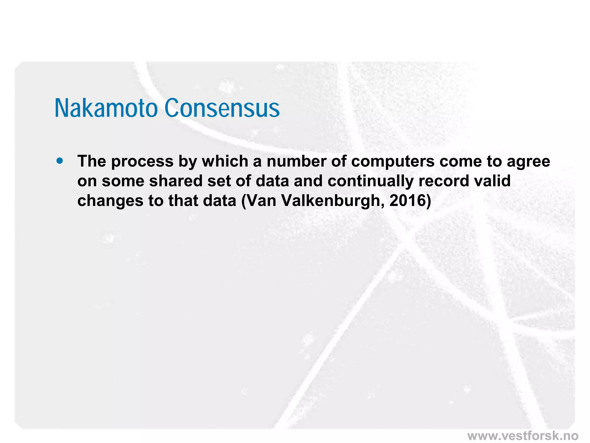 www.vestforsk.no
Nakamoto Consensus
 The process by which a number of computers come to agree
on some shared set of data and continually record valid
changes to that data (Van Valkenburgh, 2016)
 