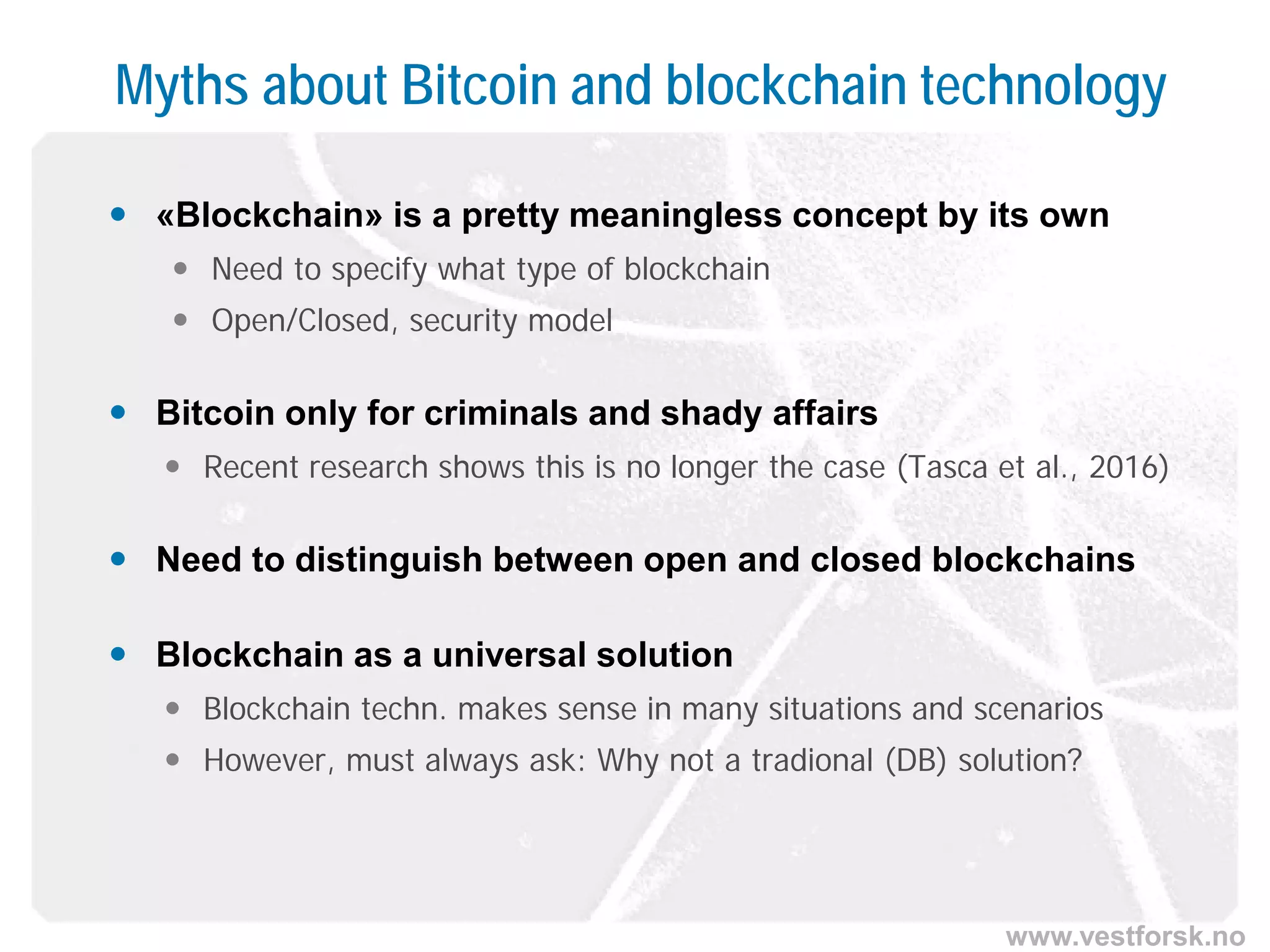 www.vestforsk.no
Myths about Bitcoin and blockchain technology
 «Blockchain» is a pretty meaningless concept by its own
 Need to specify what type of blockchain
 Open/Closed, security model
 Bitcoin only for criminals and shady affairs
 Recent research shows this is no longer the case (Tasca et al., 2016)
 Need to distinguish between open and closed blockchains
 Blockchain as a universal solution
 Blockchain techn. makes sense in many situations and scenarios
 However, must always ask: Why not a tradional (DB) solution?
 