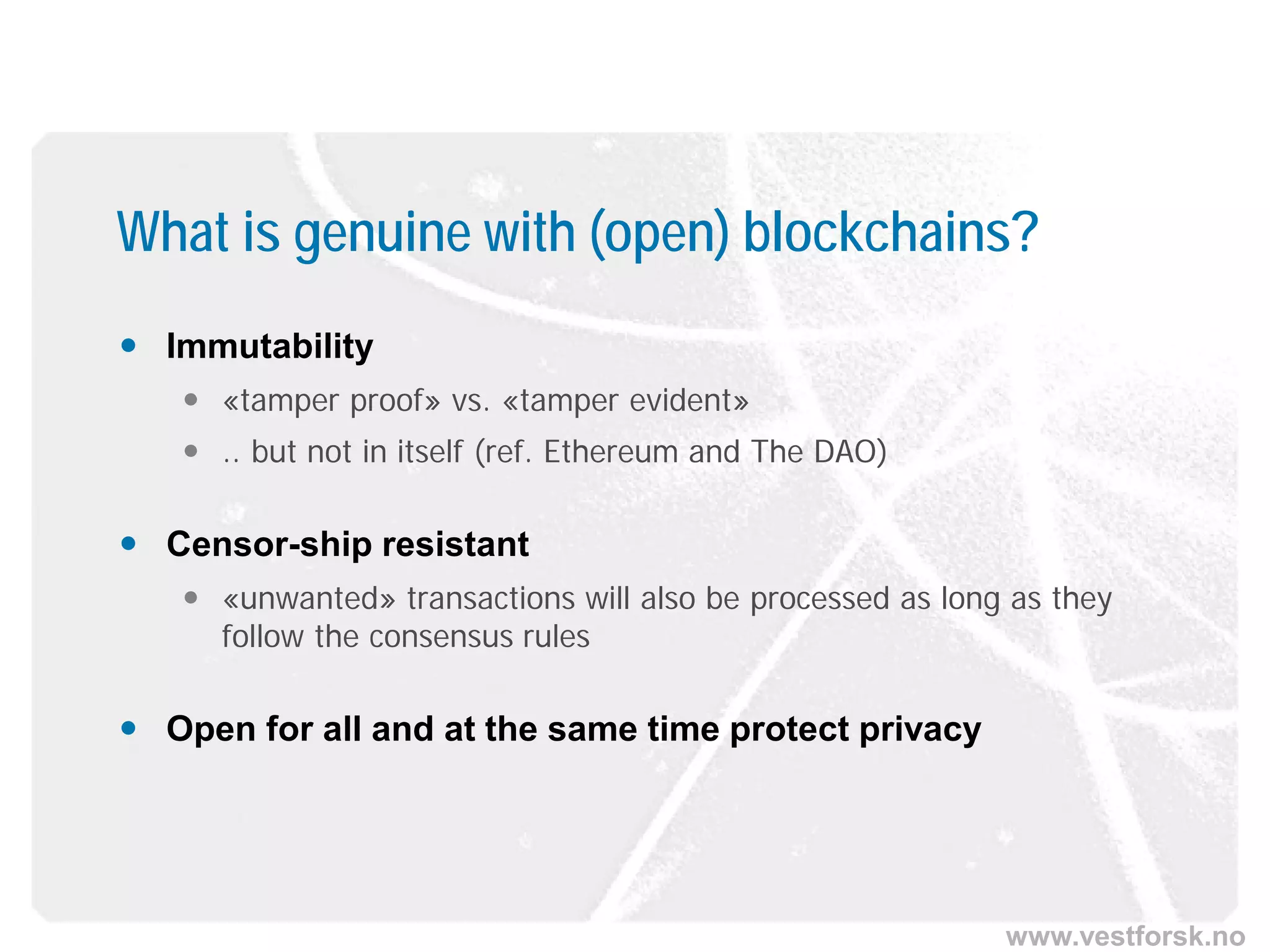 www.vestforsk.no
What is genuine with (open) blockchains?
 Immutability
 «tamper proof» vs. «tamper evident»
 .. but not in itself (ref. Ethereum and The DAO)
 Censor-ship resistant
 «unwanted» transactions will also be processed as long as they
follow the consensus rules
 Open for all and at the same time protect privacy
 