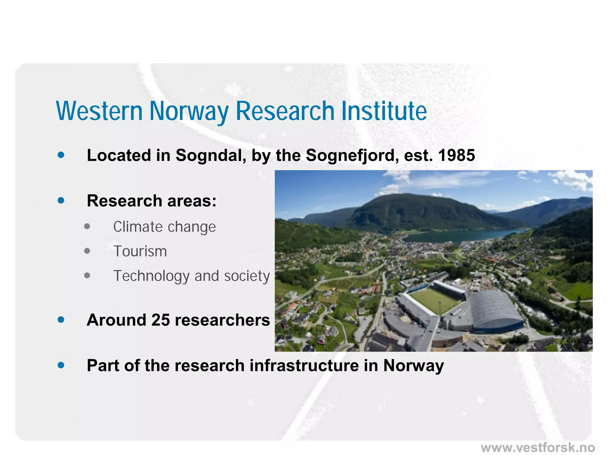 www.vestforsk.no
 Located in Sogndal, by the Sognefjord, est. 1985
 Research areas:
 Climate change
 Tourism
 Technology and society
 Around 25 researchers
 Part of the research infrastructure in Norway
Western Norway Research Institute
 