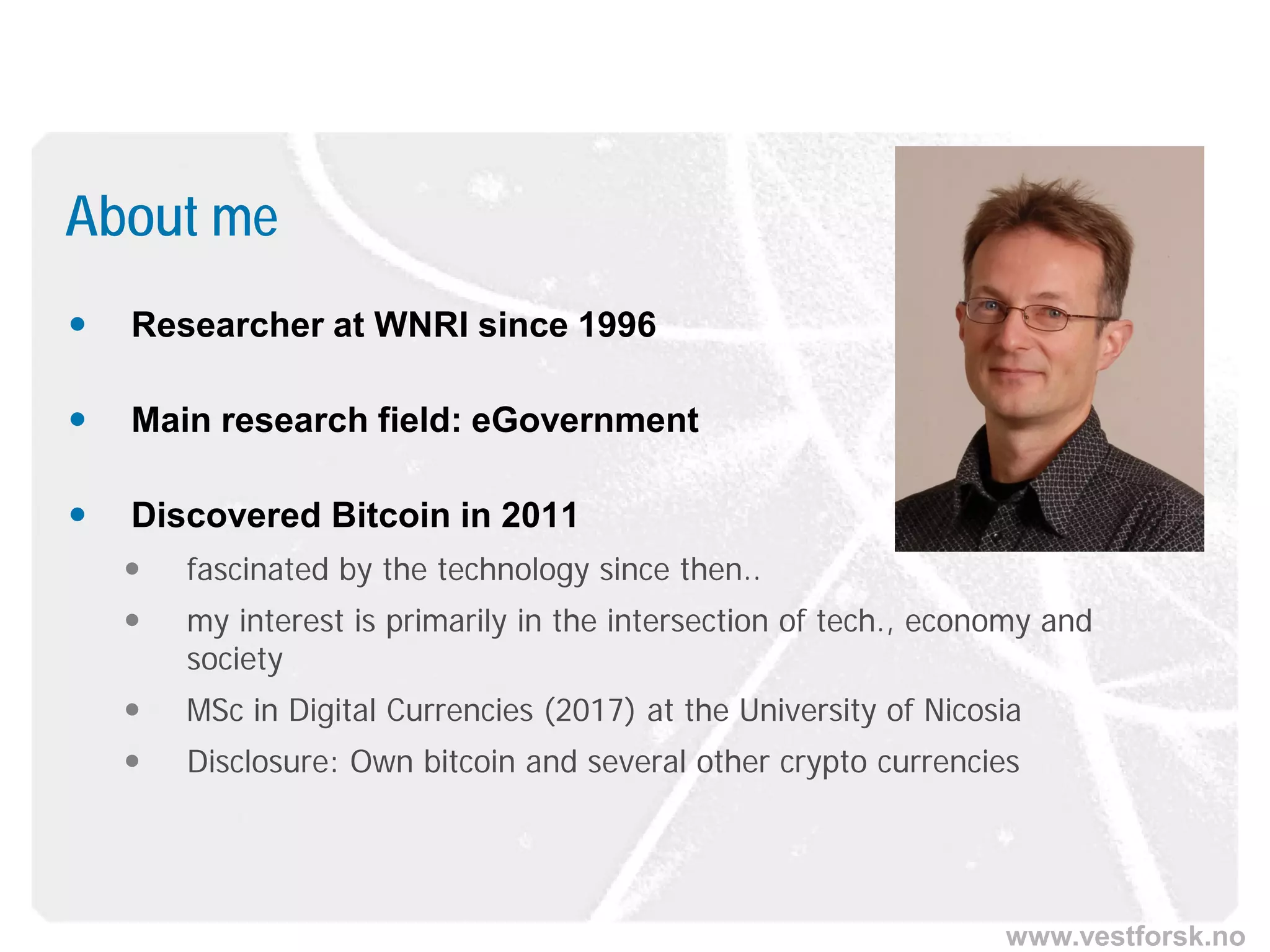 www.vestforsk.no
 Researcher at WNRI since 1996
 Main research field: eGovernment
 Discovered Bitcoin in 2011
 fascinated by the technology since then..
 my interest is primarily in the intersection of tech., economy and
society
 MSc in Digital Currencies (2017) at the University of Nicosia
 Disclosure: Own bitcoin and several other crypto currencies
About me
 
