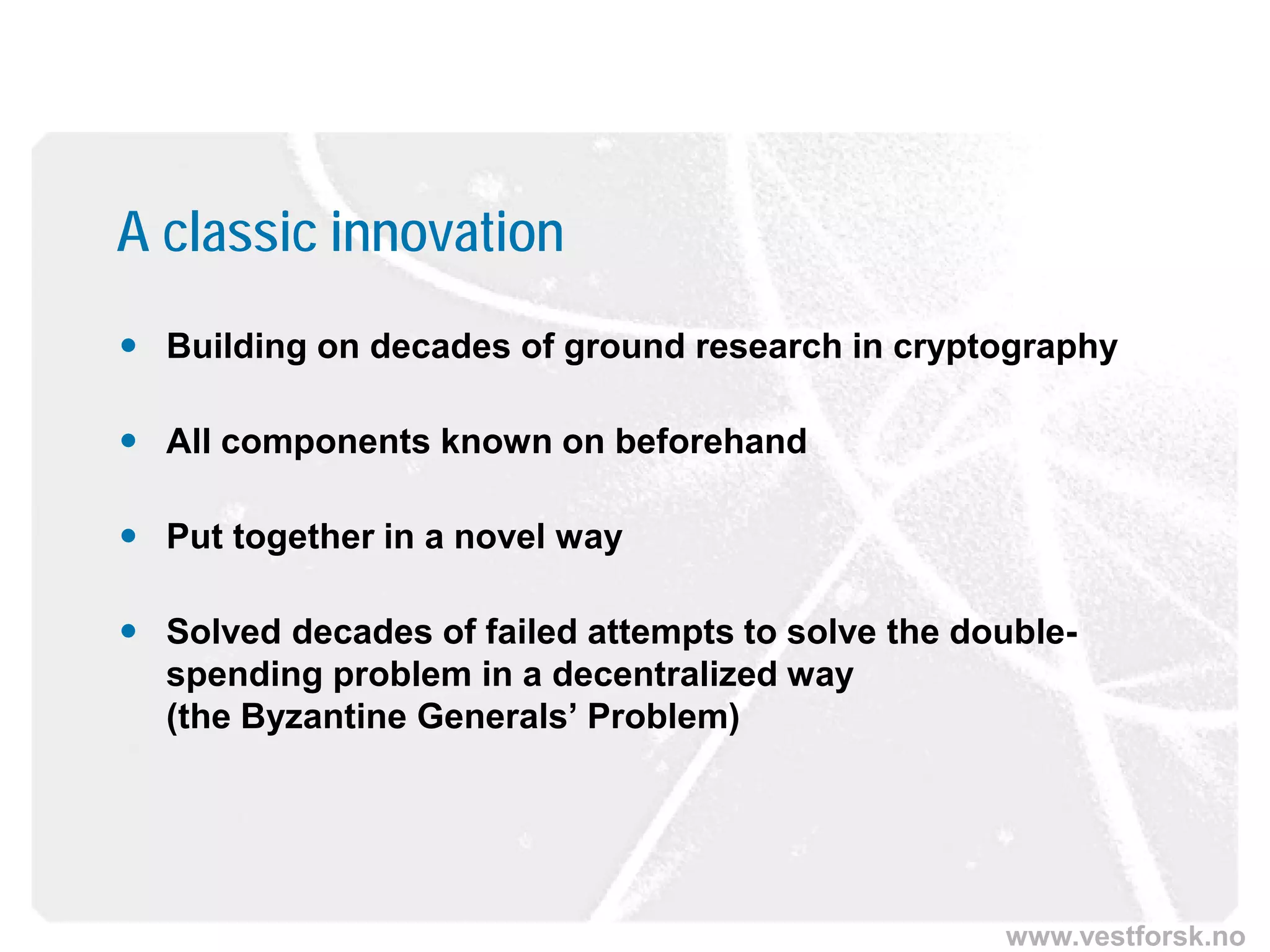 www.vestforsk.no
A classic innovation
 Building on decades of ground research in cryptography
 All components known on beforehand
 Put together in a novel way
 Solved decades of failed attempts to solve the double-
spending problem in a decentralized way
(the Byzantine Generals’ Problem)
 
