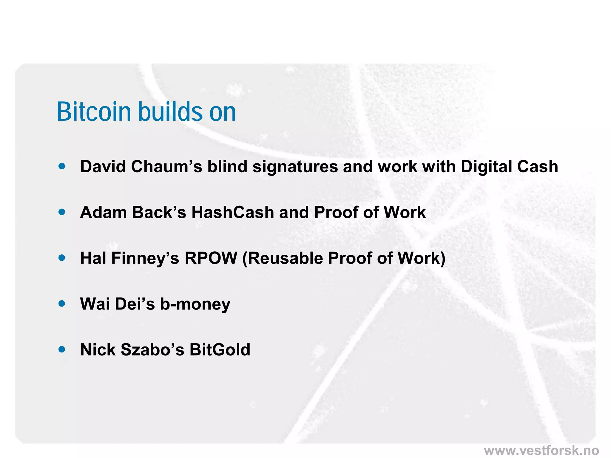 www.vestforsk.no
Bitcoin builds on
 David Chaum’s blind signatures and work with Digital Cash
 Adam Back’s HashCash and Proof of Work
 Hal Finney’s RPOW (Reusable Proof of Work)
 Wai Dei’s b-money
 Nick Szabo’s BitGold
 